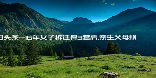 今日头条-16年女子拆迁得3套房，亲生父母蜗居出租屋，老人 拆迁款是我的